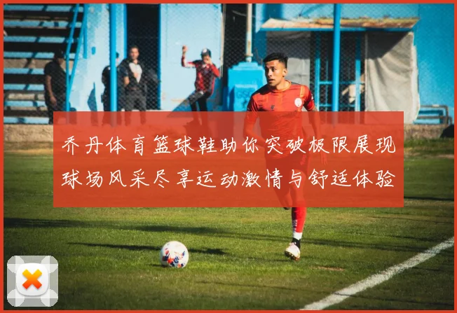 乔丹体育篮球鞋助你突破极限展现球场风采尽享运动激情与舒适体验