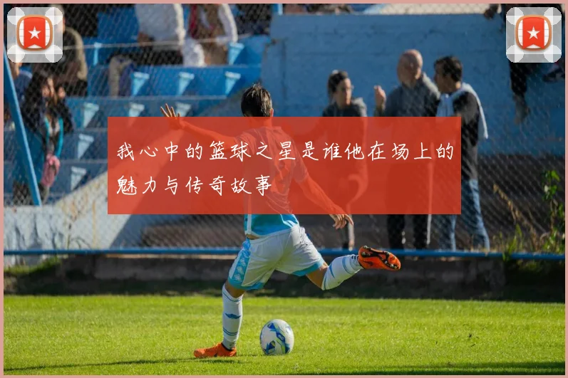 我心中的篮球之星是谁他在场上的魅力与传奇故事