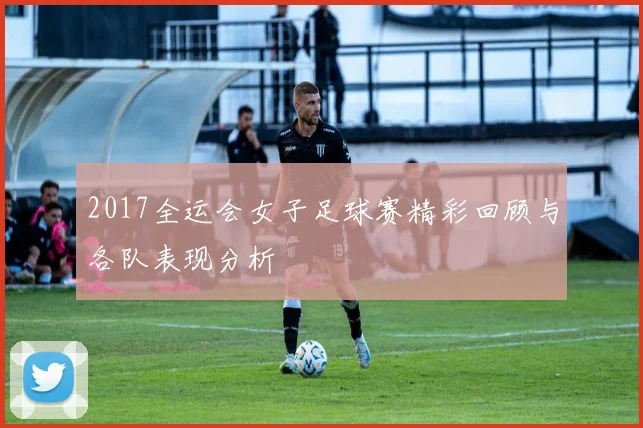2017全运会女子足球赛精彩回顾与各队表现分析