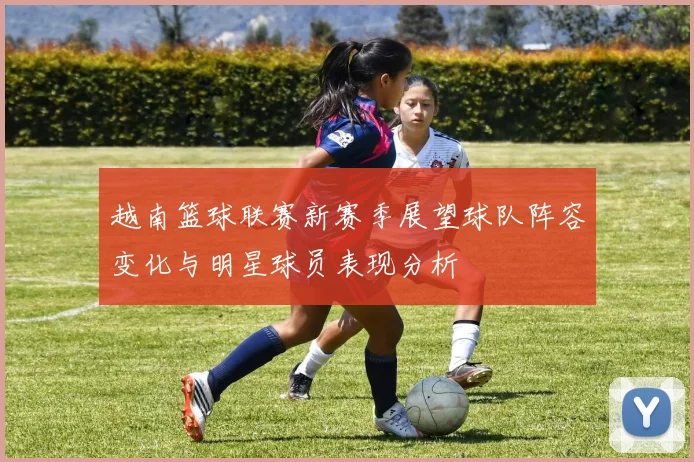 越南篮球联赛新赛季展望球队阵容变化与明星球员表现分析