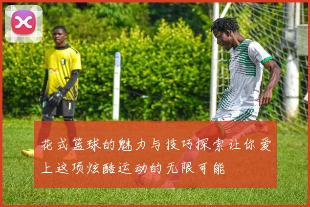 花式篮球的魅力与技巧探索让你爱上这项炫酷运动的无限可能